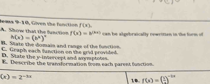 lems 9-10, Given the function f(x), 
A. Show that the function f(x)=b^((kx)) can be algebraically rewritten in the form of
h(x)=(b^k)^x
B. State the domain and range of the function. 
C. Graph each function on the grid provided. 
D. State the y-intercept and asymptotes. 
E. Describe the transformation from each parent function.
(x)=2^(-3x)
10. f(x)=( 1/4 )^-2x