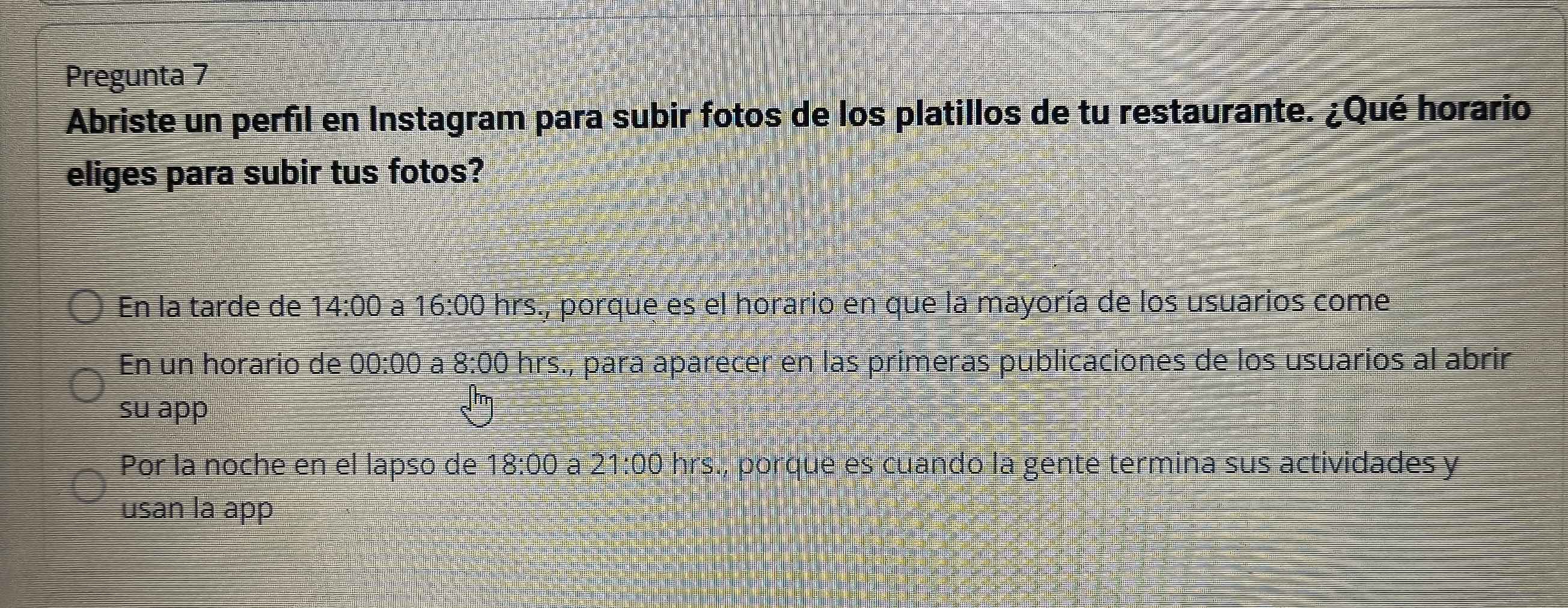 Pregunta 7
Abriste un perfil en Instagram para subir fotos de los platillos de tu restaurante. ¿Qué horario
eliges para subir tus fotos?
En la tarde de 14:00 a 16:00 hrs., porque es el horario en que la mayoría de los usuarios come
En un horario de 00:00 a 8:00 hrs., para aparecer en las primeras publicaciones de los usuarios al abrir
su app
Por la noche en el lapso de 18:00 a 21:00 hrs., porque es cuando la gente termina sus actividades y
usan la app