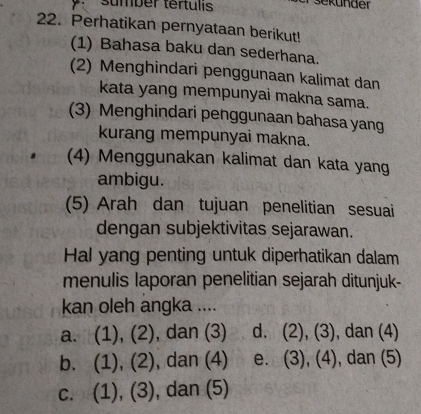 sumber tertulis
22. Perhatikan pernyataan berikut!
(1) Bahasa baku dan sederhana.
(2) Menghindari penggunaan kalimat dan
kata yang mempunyai makna sama.
(3) Menghindari penggunaan bahasa yang
kurang mempunyai makna.
(4) Menggunakan kalimat dan kata yang
ambigu.
(5) Arah dan tujuan penelitian sesuai
dengan subjektivitas sejarawan.
Hal yang penting untuk diperhatikan dalam
menulis laporan penelitian sejarah ditunjuk-
kan oleh angka ....
a. (1), (2), dan (3) d. (2), (3), dan (4)
b. (1), (2), dan (4) e. (3), (4), dan (5)
c. (1), (3), dan (5)