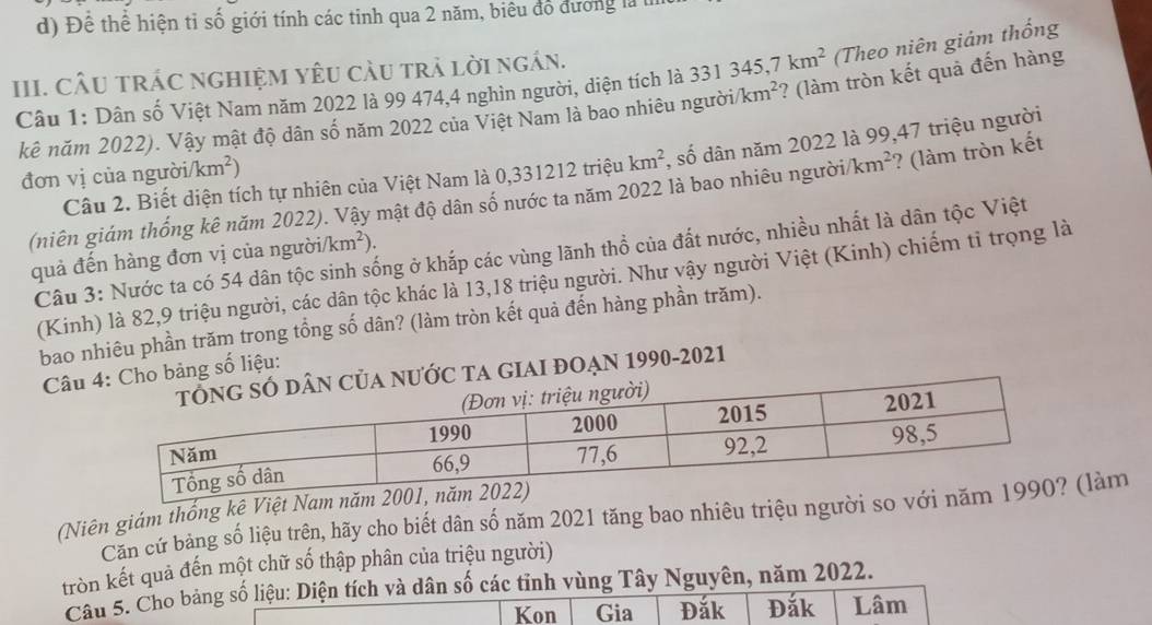 Để thể hiện tỉ số giới tính các tỉnh qua 2 năm, biêu đổ đương là 
III. CÂU TRÁC nGHIệM YêU càU trả lời ngán.
Câu 1: Dân số Việt Nam năm 2022 là 99 474,4 nghìn người, diện tích là 331345,7km^2 (Theo niên giám thống
kê năm 2022). Vậy mật độ dân số năm 2022 của Việt Nam là bao nhiêu người km^2 ? (làm tròn kết quả đến hàng
Câu 2. Biết diện tích tự nhiên của Việt Nam là 0, 331212 triệu km^2 , số dân năm 2022 là 99,47 triệu người
đơn vị của người/ km^2)
(niên giám thống kê năm 2022). Vậy mật độ dân số nước ta năm 2022 là bao nhiêu người km^2 ? (làm tròn kết
Câu 3: Nước ta có 54 dân tộc sinh sống ở khắp các vùng lãnh thổ của đất nước, nhiều nhất là dân tộc Việt
quả đến hàng đơn vị của người/ km^2)
(Kinh) là 82,9 triệu người, các dân tộc khác là 13,18 triệu người. Như vậy người Việt (Kinh) chiếm tỉ trọng là
bao nhiêu phần trăm trong tổng số dân? (làm tròn kết quả đến hàng phần trăm).
Câuo bảng số liệu:
c TA GIAI đOẠN 1990-2021
(Niên giám thống kệ Việt Nam năm 
Căn cứ bảng số liệu trên, hãy cho biết dân số năm 2021 tăng bao nhiêu triệu người so với làm
tròn kết quả đến một chữ số thập phân của triệu người)
Câu 5. Cho bảng số liệu: Diện tích và dân số các tỉnh vùng Tây Nguyên, năm 2022.
Kon Gia Đắk Đắk Lâm