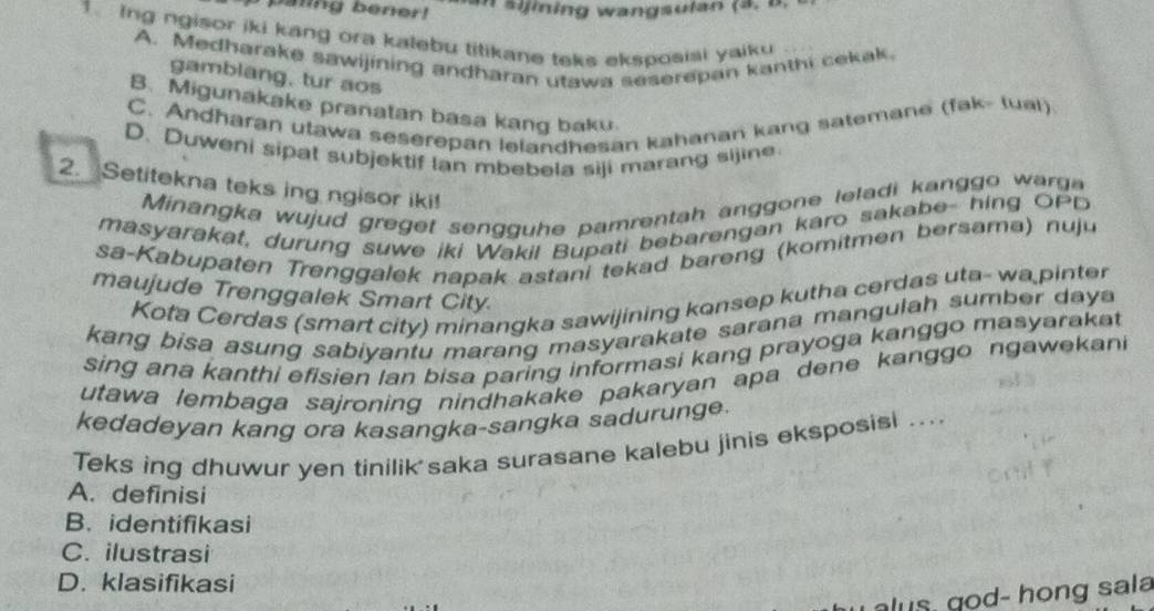 paling bener!
in in w an gsulan ( a . 
1. Ing ngisor iki kang ora kalebu titikane teks eksposisi yaiku
A. Medharake sawijining andharan utawa seserepan kanthi cekak.
gamblang, tur aos
B. Migunakake pranatan basa kang baku
C. Andharan utawa seserepan lelandhesan kahanan kang satemane (fak- tual)
D. Duweni sipat subjektif Ian mbebela siji marang sijine
2. Setitekna teks ing ngisor iki!
Minangka wujud gre get sen gg e pamrentah anggone leladi kanggo wa 
masyarakat, durung suwe iki Wakil Bupati bebarengan karo sakabe- hing OPD
sa-Kabupaten Trenggalek napak astani tekad bareng (komitmen bersama) nuju
maujude Trenggalek Smart City
Kota Cerdas (smart city) minangka sawijining konsep kutha cerdas uta- wa pinter
kang bisa asung sabiyantu marang masyarakate sarana mangulah sumber daya
sing ana kanthi efisien lan bisa paring informasi kang prayoga kanggo masyaraka 
utawa lembaga sajroning nindhakake pakaryan apa dene kanggo ngawekani
kedadeyan kang ora kasangka-sangka sadurunge.
Teks ing dhuwur yen tinilik saka surasane kalebu jinis eksposisi ....
A. definisi
B. identifikasi
C. ilustrasi
D. klasifikasi
alus, god- hong sala