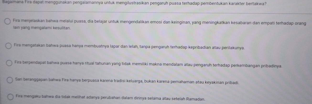 Bagaimana Fira dapat menggunakan pengalamannya untuk mengilustrasikan pengaruh puasa terhadap pembentukan karakter bertakwa?
Fira menjelaskan bahwa melalui puasa, dia belajar untuk mengendalikan emosi dan keinginan, yang meningkatkan kesabaran dan empati terhadap orang
lain yang mengalami kesulitan.
Fira mengatakan bahwa puasa hanya membuatnya lapar dan lelah, tanpa pengaruh terhadap kepribadian atau perilakunya.
Fira berpendapat bahwa puasa hanya ritual tahunan yang tidak memiliki makna mendalam atau pengaruh terhadap perkembangan pribadinya.
Sari beranggapan bahwa Fira hanya berpuasa karena tradisi keluarga, bukan karena pemahaman atau keyakinan pribadi.
Fira mengaku bahwa dia tidak melihat adanya perubahan dalam dirinya selama atau setelah Ramadan.