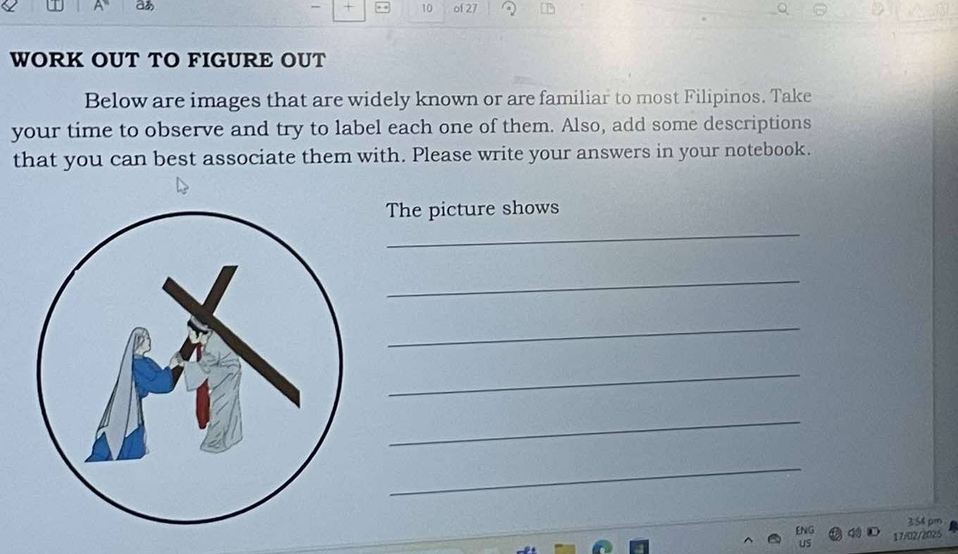 + 10 
a of 27 
WORK OUT TO FIGURE OUT 
Below are images that are widely known or are familiar to most Filipinos. Take 
your time to observe and try to label each one of them. Also, add some descriptions 
that you can best associate them with. Please write your answers in your notebook. 
The picture shows 
_ 
_ 
_ 
_ 
_ 
_ 
ENG 3:54 pm 
17/02/2025