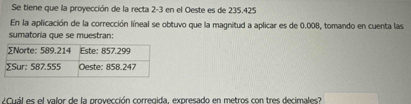 Se tiene que la proyección de la recta 2-3 en el Oeste es de 235.425
En la aplicación de la corrección líneal se obtuvo que la magnitud a aplicar es de 0.008, tomando en cuenta las 
sumatoria que se muestran: 
¿Cuál es el valor de la provección corregida, expresado en metros con tres decimales?