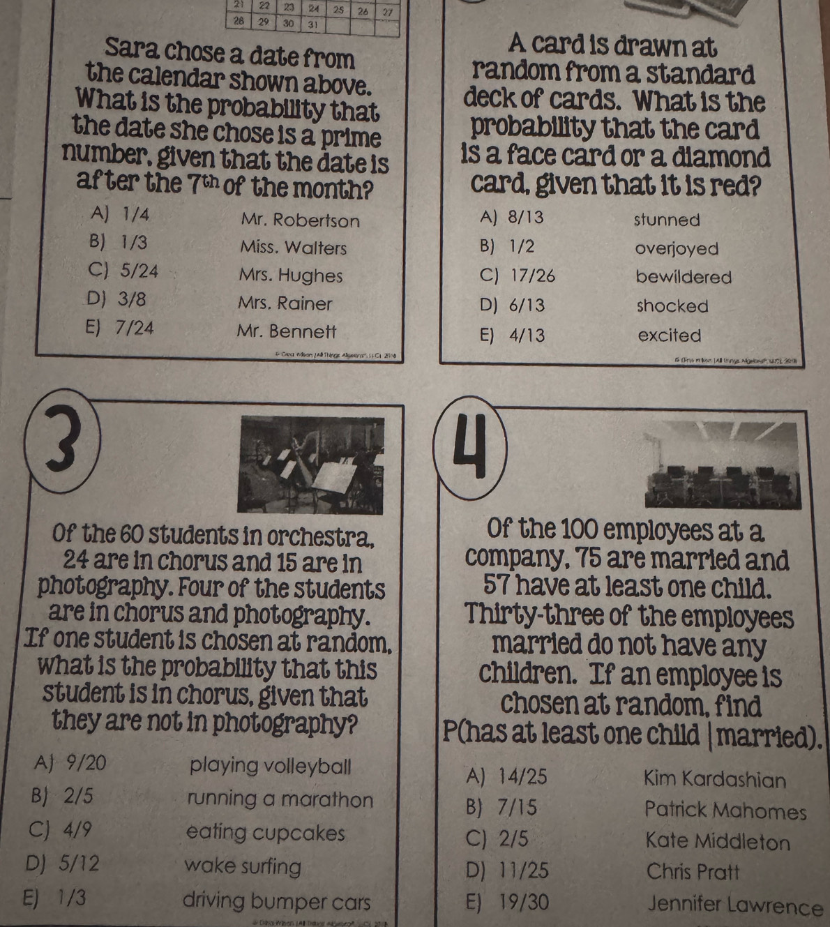 A card is drawn at
Sara chose a date from
random from a standard
the calendar shown above.
deck of cards. What is the
What is the probability that
the date she chose is a prime 
probability that the card
number, given that the date is is a face card or a diamond 
after the 7^(61) of the month? card, given that it is red?
A) 1/4 Mr. Robertson A) 8/13 stunned
B) 1/3 Miss. Walters B) 1/2 overjoyed
C) 5/24 Mrs. Hughes C) 17/26 bewildered
D) 3/8 Mrs. Rainer D) 6/13 shocked
E) 7/24 Mr. Bennett E) 4/13 excited
3
L
Of the 60 students in orchestra,
Of the 100 employees at a
24 are in chorus and 15 are in company, 75 are married and
photography. Four of the students 57 have at least one child.
are in chorus and photography. Thirty-three of the employees
If one student is chosen at random. married do not have any
what is the probability that this children. If an employee is
student is in chorus, given that chosen at random, find
they are not in photography? P(has at least one child |married).
AJ 9/20 playing volleyball Kim Kardashian
A) 14/25
B) 2/5 running a marathon B) 7/15 Patrick Mahomes
CJ 4/9 eating cupcakes Kate Middleton
C) 2/5
D) 5/12 wake surfing D) 11/25 Chris Pratt
E) 1/3 driving bumper cars E) 19/30 Jennifer Lawrence