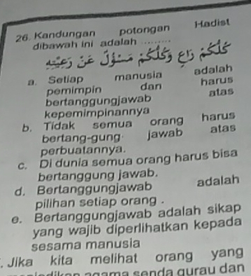 Kandungan potongan Hadist
dibawah ini adalah
as Sé Jéca asiss en asio
a. Setiap manusia adalah
pemimpín dan harus
bertanggungjawab atas
kepemimpinannya
b. Tidak semua orang harus
bertang-gung jawab atas
perbuatannya.
c. Di dunia semua orang harus bisa
bertanggung jawab.
d. Bertanggungjawab adalah
pilihan setiap orang .
e. Bertanggungjawab adalah sikap
yang wajib diperlihatkan kepada
sesama manusia
. Jika kita melihat orang yang
a n g a m a s e n da gurau dan