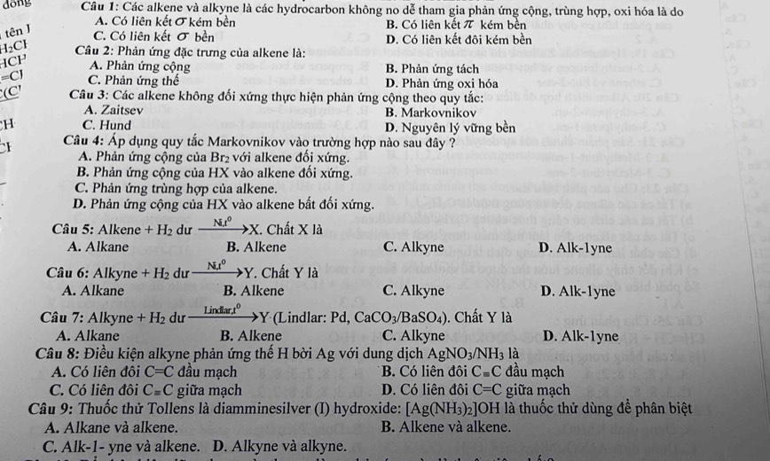 dōng  Câu 1: Các alkene và alkyne là các hydrocarbon không no dễ tham gia phản ứng cộng, trùng hợp, oxi hóa là do
tên J
A. Có liên kết σ kém bền B. Có liên kết π kém bền
C. Có liên kết sigma bền D. Có liên kết đôi kém bền
H_2Cl Câu 2: Phản ứng đặc trưng của alkene là:
HCF A. Phản ứng cộng B. Phản ứng tách
=CJ C. Phản ứng thế D. Phản ứng oxi hóa
(C' Câu 3: Các alkene không đối xứng thực hiện phản ứng cộng theo quy tắc:
A. Zaitsev B. Markovnikov
H C. Hund D. Nguyên lý vững bền
1  Câu 4: Áp dụng quy tắc Markovnikov vào trường hợp nào sau đây ?
A. Phản ứng cộng của Br_2 với lkene đối xứng.
B. Phản ứng cộng của HX vào alkene đối xứng.
C. Phản ứng trùng hợp của alkene.
D. Phản ứng cộng của HX vào alkene bất đối xứng.
Câu 5: Alkene +H_2 dư _ N_.t^0 to X Chất * 1a
A. Alkane B. Alkene C. Alkyne D. Alk-1yne
Câu 6: Alkyne+H_2 dư xrightarrow NI^0Y 7. Chất Y là
A. Alkane B. Alkene C. Alkyne D. Alk-1yne
Câu 7: Alkyne +H_2 du _ Lindlart^0 Y (Lindlar: Pd, CaCO_3// B SO_4) ). Chất Y là
A. Alkane B. Alkene C. Alkyne D. Alk-1yne
Câu 8: Điều kiện alkyne phản ứng thế H bời Ag với dung dịch AgNO_3/NH_3 là
A. Có liên đôi C=C đầu mạch B. Có liên đôi C=C đầu mạch
C. Có liên đôi C=C giữa mạch D. Có liên đôi C=C giữa mạch
Câu 9: Thuốc thử Tollens là diamminesilver (I) hydroxide: [Ag(NH_3)_2]OH là thuốc thử dùng để phân biệt
A. Alkane và alkene. B. Alkene và alkene.
C. Alk-1- yne và alkene. D. Alkyne và alkyne.