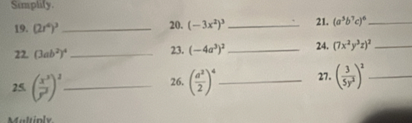 Simplify. 
19. (2r^4)^3 _20. (-3x^2)^3 _21. (a^5b^7c)^6 _ 
22. (3ab^2)^4 _23. (-4a^3)^2 _24. (7x^2y^3z)^2 _ 
26. 27. ( 3/5y^2 )^2 _ 
25. ( x^3/y^2 )^2 _ ( a^2/2 )^4 _ 
Multiply.