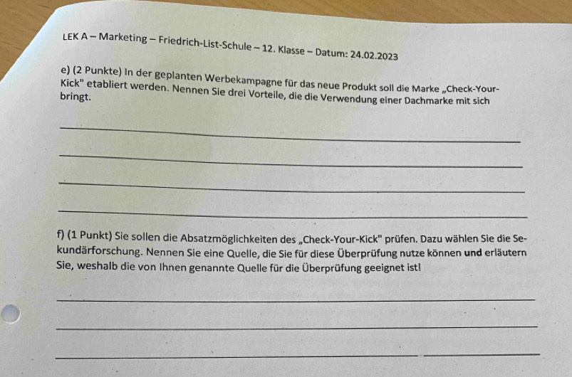 LEK A - Marketing - Friedrich-List-Schule - 12. Klasse - Datum: 24.02.2023 
e) (2 Punkte) In der geplanten Werbekampagne für das neue Produkt soll die Marke „Check-Your- 
Kick'' etabliert werden. Nennen Sie drei Vorteile, die die Verwendung einer Dachmarke mit sich 
bringt. 
_ 
_ 
_ 
_ 
f) (1 Punkt) Sie sollen die Absatzmöglichkeiten des „Check-Your-Kick'' prüfen. Dazu wählen Sie die Se- 
kundärforschung. Nennen Sie eine Quelle, die Sie für diese Überprüfung nutze können und erläutern 
Sie, weshalb die von Ihnen genannte Quelle für die Überprüfung geeignet ist! 
_ 
_ 
_