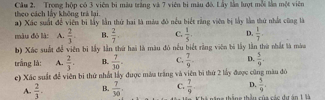 Trong hộp có 3 viên bi màu trắng và 7 viên bi màu đỏ. Lầy lần lượt mỗi lần một viên
theo cách lấy không trả lại.
a) Xác suất để viên bi lấy lần thứ hai là màu đỏ nếu biết rằng viên bị lấy lần thứ nhất cũng là
màu đỏ là: A.  2/3 . B.  2/7 . C.  1/5 . D.  1/7 . 
b) Xác suất để viên bi lấy lần thứ hai là màu đỏ nếu biết rằng viên bi lấy lần thứ nhất là màu
trắng là: A.  2/3 . B.  7/30 . C.  7/9 . D.  5/9 . 
c) Xác suất đề viên bi thứ nhất lấy được màu trắng và viên bi thứ 2 lấy được cũng màu đỏ
B.
A.  2/3 .  7/30 .
C.  7/9 .  5/9 . 
D.
tăng thắng thầu của các dự án 1 là