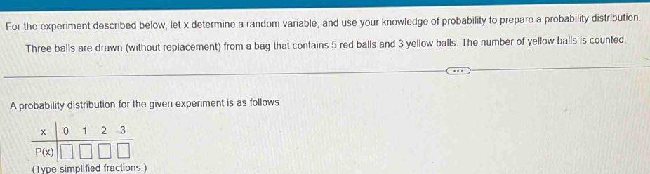 For the experiment described below, let x determine a random variable, and use your knowledge of probability to prepare a probability distribution.
Three balls are drawn (without replacement) from a bag that contains 5 red balls and 3 yellow balls. The number of yellow balls is counted.
A probability distribution for the given experiment is as follows.
(Type simplified fractions.)