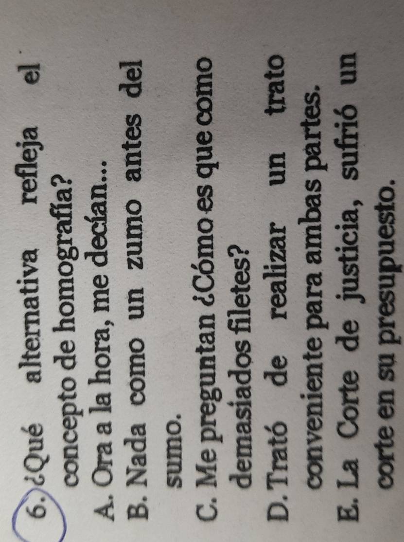 ¿Qué alternativa refleja el
concepto de homografía?
A. Ora a la hora, me decían...
B. Nada como un zumo antes del
sumo.
C. Me preguntan ¿Cómo es que como
demasiados filetes?
D. Trató de realizar un trato
conveniente para ambas partes.
E. La Corte de justicia, sufrió un
corte en su presupuesto.