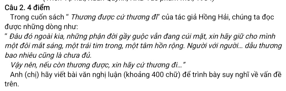 Trong cuốn sách “ Thương được cứ thương đỉ của tác giả Hồng Hải, chúng ta đọc 
được những dòng như: 
' Đâu đó ngoài kia, những phận đời gầy guộc vẫn đang cúi mặt, xin hãy giữ cho mình 
một đôi mắt sáng, một trái tim trong, một tâm hồn rộng. Người với người... dẫu thương 
bao nhiêu cũng là chưa đủ. 
Vậy nên, nếu còn thương được, xin hãy cứ thương đi..." 
Anh (chị) hãy viết bài văn nghị luận (khoảng 400 chữ) để trình bày suy nghĩ về vấn đề 
trên.