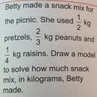 Betty made a snack mix for 
the picnic. She used  1/2 kg
pretzels,  2/3  1
kg peanuts and
 1/4 kg raisins. Draw a model 
to solve how much snack 
mix, in kilograms, Betty 
made.