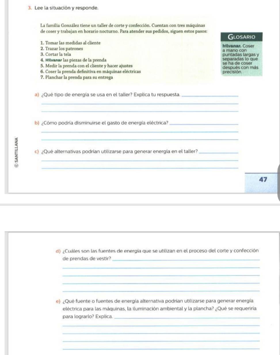 Lee la situación y responde. 
La familia González tiene un taller de corte y confección. Cuentan con tres máquinas 
de coser y trabajan en horario nocturno. Para atender sus pedidos, siguen estos pasos: 
Glosario 
1. Tomar las medidas al cliente 
2. Trazar los patrones hilvanar. Coser 
3. Cortar la tela a mano con 
puntadas largas y 
4. Hilvanar las piezas de la prenda separadas lo que 
5. Medir la prenda con el cliente y hacer ajustes se ha de coser 
6. Coser la prenda definitiva en máquinas eléctricas precisión. después con más 
7. Planchar la prenda para su entrega 
a) ¿Qué tipo de energía se usa en el taller? Explica tu respuesta._ 
_ 
_ 
b) ¿Cómo podría disminuirse el gasto de energía eléctrica?_ 
_ 
ξ c) ¿Qué alternativas podrían utilizarse para generar energía en el taller? 
47 
d) ¿Cuáles son las fuentes de energía que se utilizan en el proceso del corte y confección 
de prendas de vestir?_ 
_ 
_ 
_ 
_ 
e) ¿Qué fuente o fuentes de energía alternativa podrian utilizarse para generar energía 
eléctrica para las máquinas, la iluminación ambiental y la plancha? ¿Qué se requeriría 
para lograrlo? Explica._ 
_ 
_ 
_ 
_