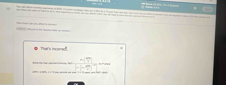 bon 6, 9,4,18 
HW Scare: 23.36%, 7.01 of 30 points Basa 
Points: 0 of 3 
you have the cash on hand to do it, how expensive a home can you afford? (Hint: You will need to solve the loan payment formula for P) Yau can afford monthly payments of $400. If curent mortigage rates are 2.58% for a 15-year fixed rate loan, how much can you afford to borrow? If you are required to make a 10% down payment an 
How much can you afford to borrow? 
5 SBM40 (Round to the nearest dollar as needed.) 
That's incorrect. 
Solve the loan payment formula. PMT=frac P* ( APR/n )[1-(1+ APR/n )^-nt] , for P where
APR=2.58% n=12 pay periods per year. w a MT=1400