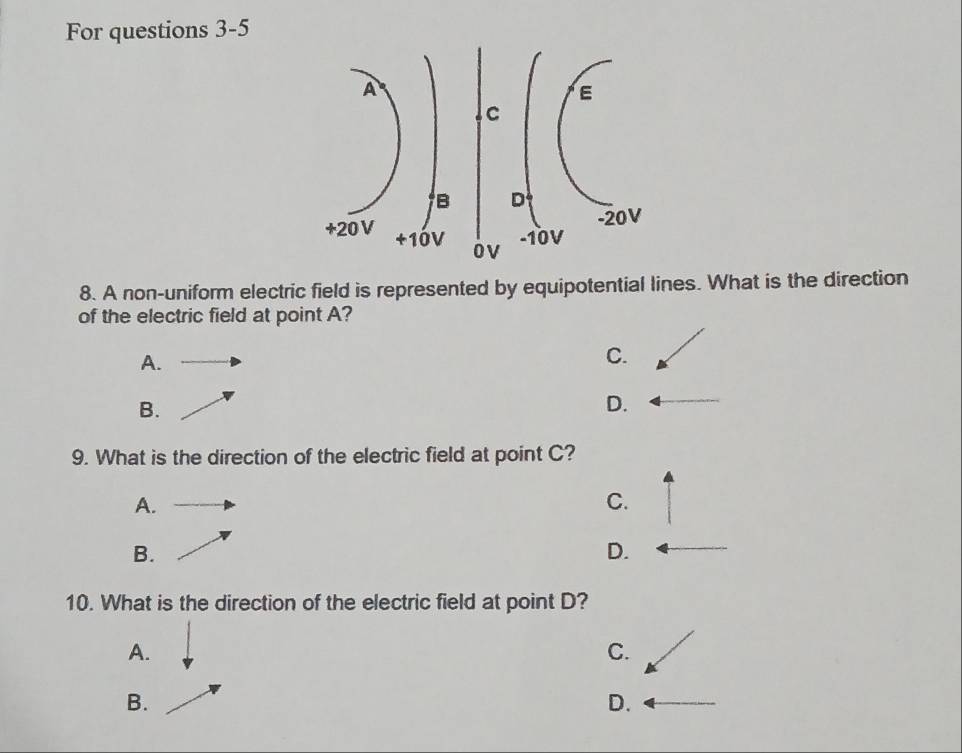 For questions 3-5
8. A non-uniform electric field is represented by equipotential lines. What is the direction
of the electric field at point A?
A.
C.
B.
D.
9. What is the direction of the electric field at point C?
A.
C.
B.
D.
10. What is the direction of the electric field at point D?
A.
C.
B.
D.