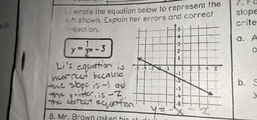 Li wrote the equation below to represent the 
et Z? uph shown. Explain her errors and correct slope 
equation.crite 
a. A
y= 1/2 x-3
0 
b. 

8. Mr. Brown asked his