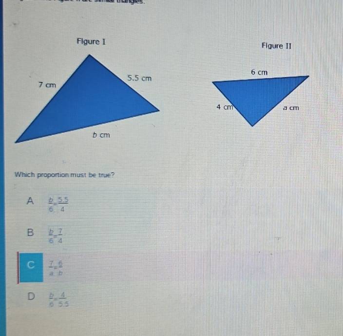 anges 
Figure I Figure II
Which proportion must be true?
A  b/6 = (5.5)/4 
B  b/6 = 7/4 
C  7/a = 6/b 
D  b/6 = 4/5.5 