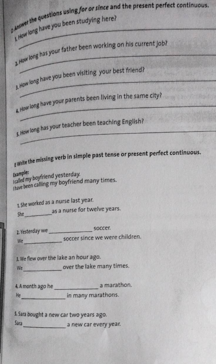 Answer the questions using for or since and the present perfect continuous. 
1. How long have you been studying here? 
1. How long has your father been working on his current job? 
3. How long have you been visiting your best friend? 
4. How long have your parents been living in the same city? 
5. How long has your teacher been teaching English? 
Write the missing verb in simple past tense or present perfect continuous. 
Example: 
I called my boyfriend yesterday. 
I have been calling my boyfriend many times. 
1. She worked as a nurse last year. 
She_ as a nurse for twelve years. 
2. Yesterday we _soccer. 
We _soccer since we were children. 
3. We flew over the lake an hour ago. 
_ 
We over the lake many times. 
4. A month ago he _a marathon. 
He_ in many marathons. 
3. Sara bought a new car two years ago. 
Sara_ a new car every year.