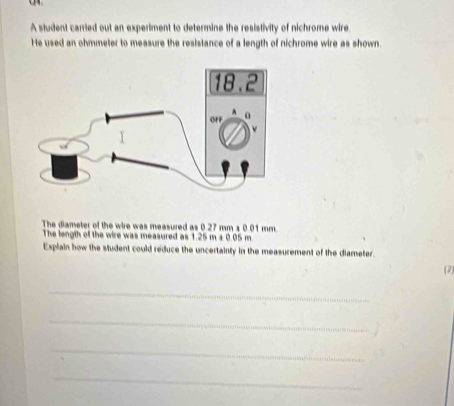 A student carried out an experiment to determine the resistivity of nichrome wire. 
He used an ohmmeter to measure the resistance of a length of nichrome wire as shown. 
The diameter of the wire was measured as 0.27mm+0.01mm
The length of the wire was measured as 1.25m+0.05m
Explain how the student could reduce the uncertainty in the measurement of the diameter. 
(2) 
_ 
_ 
_ 
_