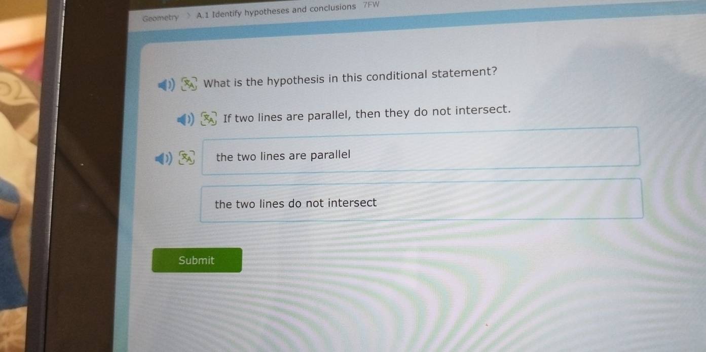 Geometry A.1 Identify hypotheses and conclusions 7FW
What is the hypothesis in this conditional statement?
If two lines are parallel, then they do not intersect.
the two lines are parallel
the two lines do not intersect
Submit