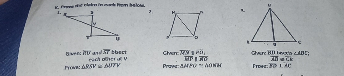 Prove the claim in each item below. 
2. 3. 
Given: overline RU and overline ST bisect Given: overline MNparallel overline PO; Given: overline BD bisects ∠ ABC; 
each other at V overline MPparallel overline NO overline AB≌ overline CB
Prove: △ RSV≌ △ UTV Prove: △ MPO≌ △ ONM Prove: overline BD⊥ overline AC