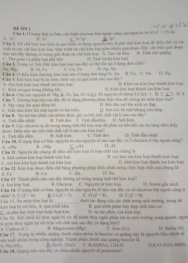 Đẻ Ôn 1
Câu 1. Ở trạng thái cơ bán, cầu hình electron lớp ngoài cùng của nguyên tử Al (Z=13)la
A. 3s^1. B. 3s^2. C. 3s^23p^1. R. 3p^1.
Câu 2. Tải chế kim loại hiện là quá trình sử dụng nguyễn liệu là phố thái kim loại để điều chế và sản
xuất ra các vật liệu kim loại. Quy trình tải chế kim loại gồm nhiều giai đoạn. Hãy cho biết giai đoạn
nào sau đây không có trong giai đoạn tải chế kim loại. A. Tạo vật liệu. B. Tình chế quặng.
C. Thu gom và phân loại phế liệu D. Tỉnh luyện kim loại.
Câu 3. Trong vô Trải Đất, kim loại nào sau đây có thể tồn tại ở đạng đơn chất?
Na, Mg. B. Al. Fe. C. Cu, Zn. D. Ag, Au.
Câu 4. Ở điễu kiện thường, kim loại nào ở trạng thái lóng?A. Au. B. Cu. C. Na. D. Hg.
Câu 5. Khi kim loại bị ăn mòn, luôn xảy ra quá trình nào sau đây?
A. Oxi hóa kim loại thành ion kim loại. B. Khử ion kim loại thành kim loại.
C. Khử oxygen trong không khí. D. Khử kim loại thành ion kim loại.
Câu 6. Cho các nguyên tổ: Mg, K, Fe, Na, Al và Cs. Số nguyên tổ nhóm IA làA. 1. B. 2..3. D. 4.
Câu 7. Trường hợp nảo sau dây đã sử dụng phương pháp diện hóa đề chống ăn mòn kim loại?
A. Mạ vàng lên quai đồng hỗ, B. Bối dầu mỡ lên xích xe đạp.
C. Gắn tấm kẽm lên mặt ngoài vô tàu biển. D. Sơn kin bề mặt khung cửa thép.
Câu 8. Vai trò tản nhiệt của nhôm được gây ra bởi tính chất vật lí nào sau đây?
A. Tính dẫn nhiệt. B. Tinh dẻo C. Tính dẫnđiện. D. Ánh kim.
Câu 9. Các electron tự do trong mạng tinh thể kim loại đã phản xạ hầu hết các tia sáng nhìn thầy
được. Điều này tạo nên tính chất vật lí nào của kim loại?
A. Tinh dẫn điện. B. Ảnh kim. C. Tính dẻo. D. Tính dẫn nhiệt.
Câu 10. Ở trạng thái cơ bản, nguyên tử của nguyên tố nào sau đây có 2 electron ở lớp ngoài cùng?
A. µ¡Na. B. 12Mg. C. 13Al. D. ¡H.
Câu 11. Nguyên tắc chung để điều chế kim loại từ hợp chất của chúng là
A. khử cation kim loại thành kim loại. B. oxi hóa ion kim loại thành kim loại.
C. oxi hóa kim loại thành ion kim loại. D. khử kim loại thành ion kim loại.
Câu 12. Kim loại được điều chế bằng phương pháp điện phân nóng chảy hợp chất của chúng là
A. Fe. B. Cu. C. Zn. D. Na.
Câu 13. Thành phần nào sau đây không có trong mạng tinh thể kim loại?
A. Ion kim loại. B. Electron. C. Nguyên tử kim loại. D. Anion gốc aicd.
Câu 14. Ở trạng thái cơ bản, nguyên tử của nguyên tố nào sau đây có số electron lớp ngoài cùng it
nhất? A. C(Z=6). B. Li(Z=3). C. O(Z=8). D. F(Z=9).
Câu 15. Ăn mòn kim loại là _đưới tác dụng của các chất trong môi trường, trong đó
kim loại bị oxi hỏa. A. quá trình khử.  B. quả trình phân hủy hợp chất hữu cơ.
C sự phá hủy kim loại hoặc hợp kim. D. sự tạo phức của kim loại
Câu 16. Khi nhiệt kể thủy ngân bị vỡ, để tránh thủy ngân phân tán ra môi trường xung quanh, ngườ
ta gom thủy ngân lại rỗi trộn với chất nào sau đây (ở dạng bột)?
A. Carbon (C). B. Magnesium (Mg). C. Iron (Fe). D. Sulfur (S).
Câu 17. Trong tự nhiên, quặng chính chứa nhôm là bauxite và quặng này là nguyên liệu chính để
sản xuất nhôm trong công nghiệp. Thành phần chính của quặng bauxite là
A. Na_3A1F_6. B. Al_2O_3.2H_2O. C. 6 AI(SO_4) 2.12H_2O. D. K_2O.Al_2O_3_6SiO_2.
Câu 18. Quặng nào sau dây có chứa nhiều nguyên tố potassium?