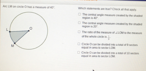 Arc LM on circle O has a measure of 40°. Which statements are true? Check all that apply.
The central angle measure created by the shaded
region is 40°.
The central angle measure created by the shaded
region is 20°. 
The ratio of the measure of ∠ LOM to the measure
of the whole circle is  1/9 
Circle O can be divided into a total of 9 sectors
equal in area to sector LOM.
Circile O can be divided into a total of 10 sectors
equal in area to sector LOM.