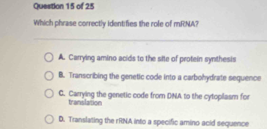 Which phrase correctly identifies the role of mRNA?
A. Carrying amino acids to the site of protein synthesis
B. Transcribing the genetic code into a carbohydrate sequence
C. Carrying the genetic code from DNA to the cytoplasm for
translation
D. Translating the rRNA into a specific amino acid sequence