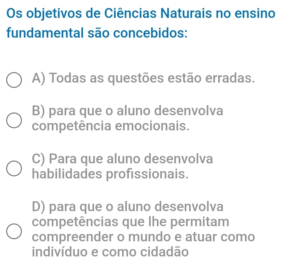 Os objetivos de Ciências Naturais no ensino
fundamental são concebidos:
A) Todas as questões estão erradas.
B) para que o aluno desenvolva
competência emocionais.
C) Para que aluno desenvolva
habilidades profissionais.
D) para que o aluno desenvolva
competências que lhe permitam
compreender o mundo e atuar como
indivíduo e como cidadão