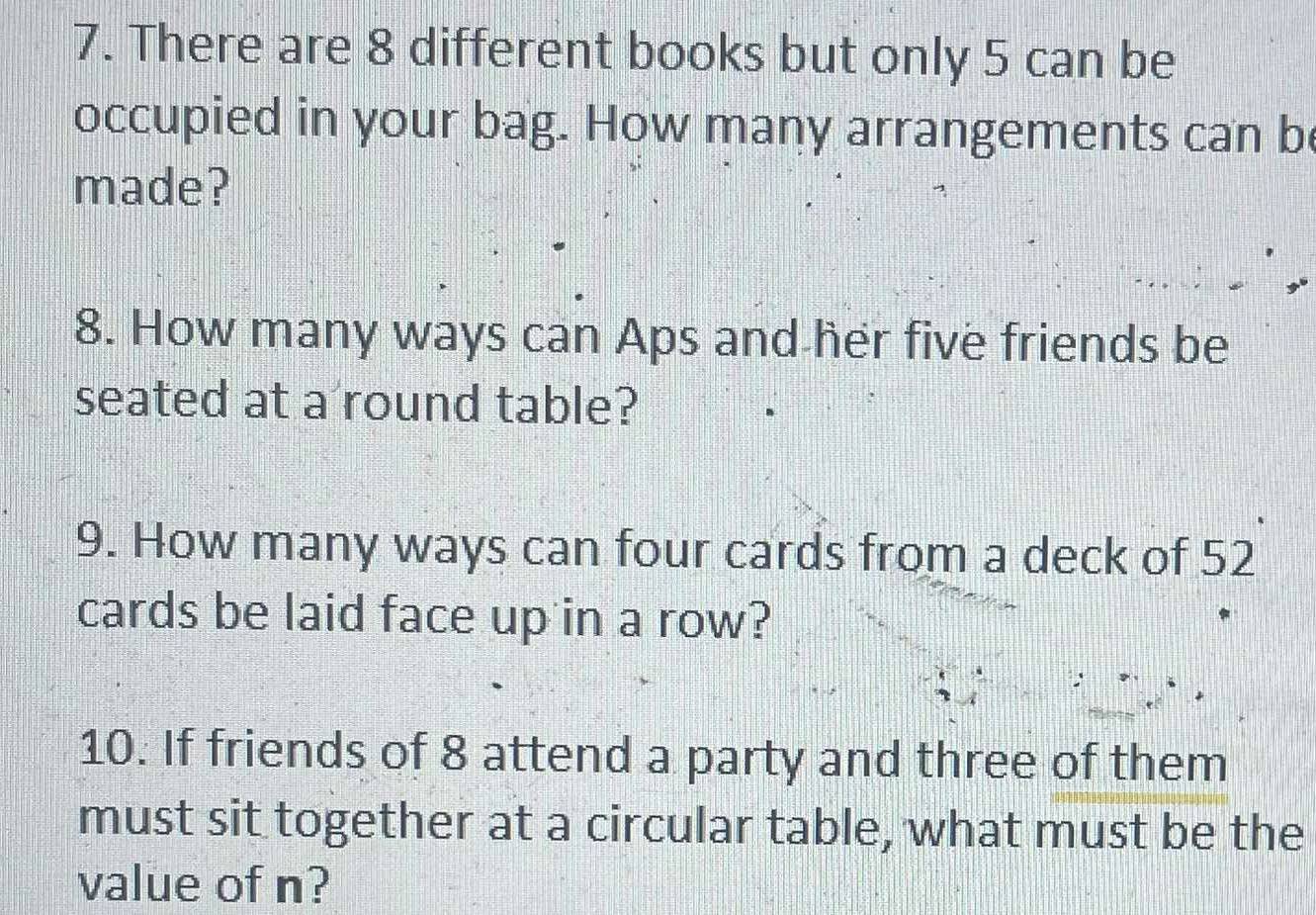 There are 8 different books but only 5 can be 
occupied in your bag. How many arrangements can be 
made? 
8. How many ways can Aps and her five friends be 
seated at a round table? 
9. How many ways can four cards from a deck of 52
cards be laid face up in a row? 
10. If friends of 8 attend a party and three of them 
must sit together at a circular table, what must be the 
value of n?