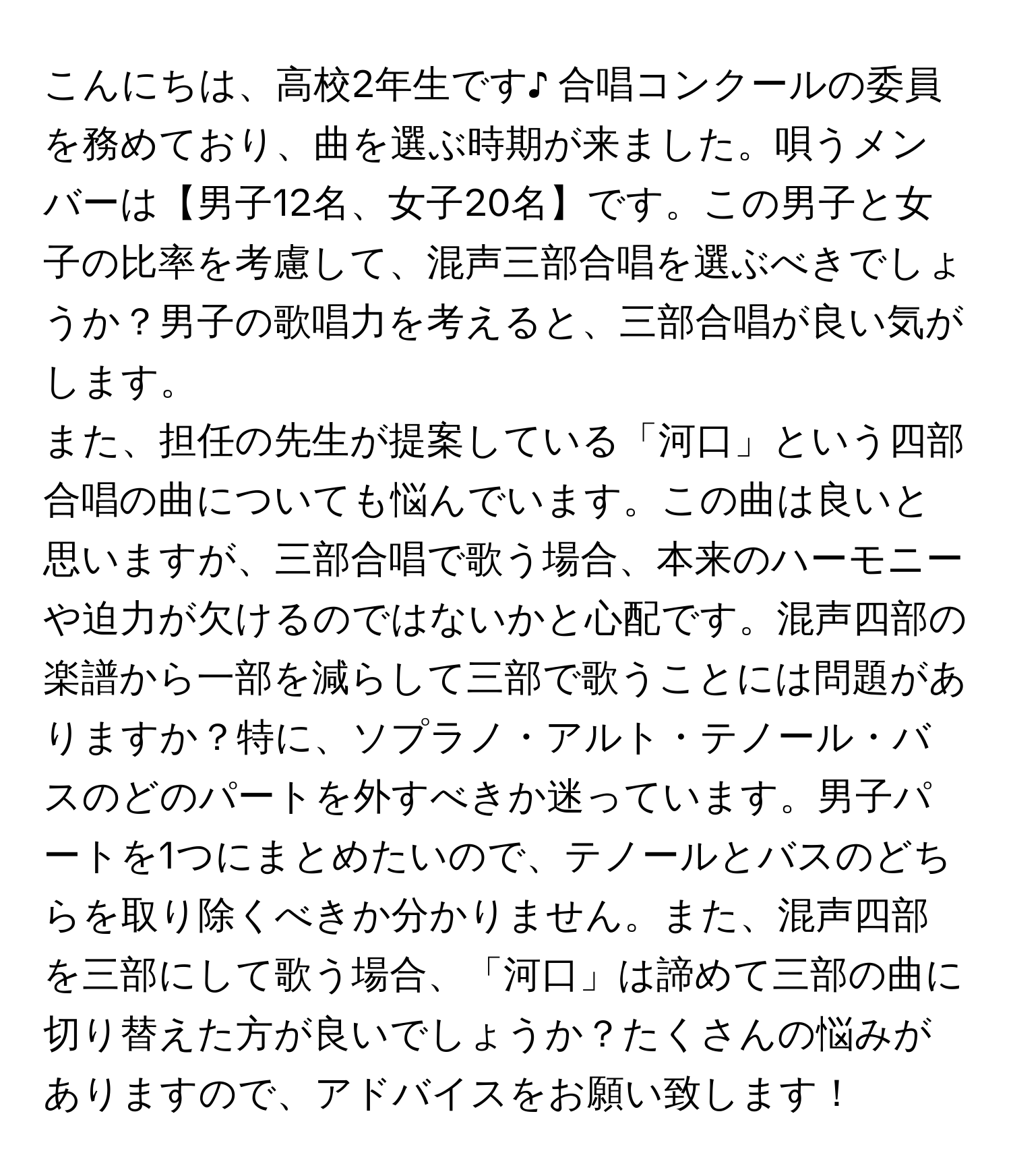 こんにちは、高校2年生です♪ 合唱コンクールの委員を務めており、曲を選ぶ時期が来ました。唄うメンバーは【男子12名、女子20名】です。この男子と女子の比率を考慮して、混声三部合唱を選ぶべきでしょうか？男子の歌唱力を考えると、三部合唱が良い気がします。

また、担任の先生が提案している「河口」という四部合唱の曲についても悩んでいます。この曲は良いと思いますが、三部合唱で歌う場合、本来のハーモニーや迫力が欠けるのではないかと心配です。混声四部の楽譜から一部を減らして三部で歌うことには問題がありますか？特に、ソプラノ・アルト・テノール・バスのどのパートを外すべきか迷っています。男子パートを1つにまとめたいので、テノールとバスのどちらを取り除くべきか分かりません。また、混声四部を三部にして歌う場合、「河口」は諦めて三部の曲に切り替えた方が良いでしょうか？たくさんの悩みがありますので、アドバイスをお願い致します！