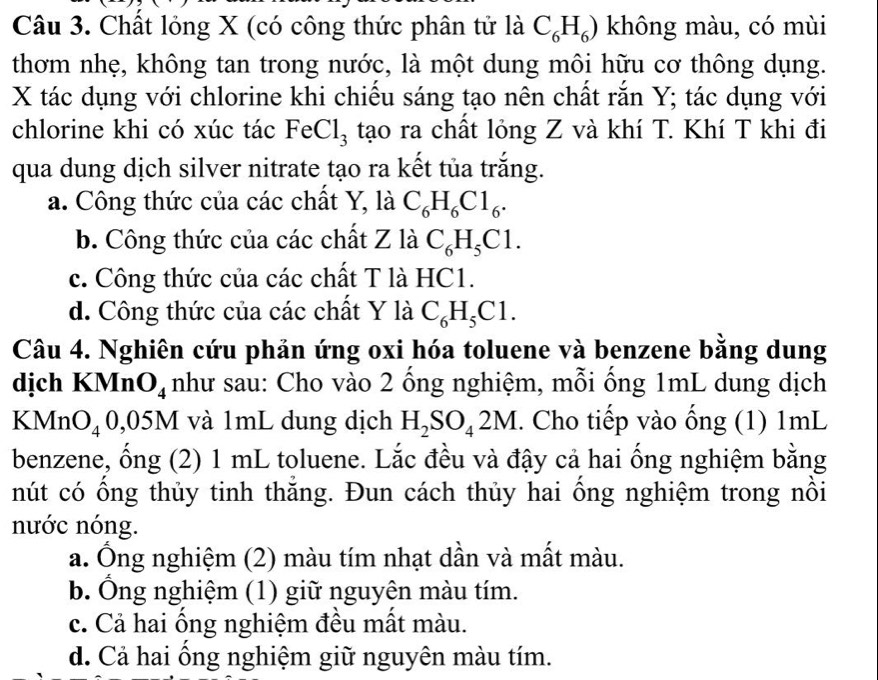 Chất lỏng X (có công thức phân tử là C_6H_6) không màu, có mùi
thơm nhẹ, không tan trong nước, là một dung môi hữu cơ thông dụng.
X tác dụng với chlorine khi chiếu sáng tạo nên chất rắn Y; tác dụng với
chlorine khi có xúc tác FeCl_3 tạo ra chất lỏng Z và khí T. Khí T khi đi
qua dung dịch silver nitrate tạo ra kết tủa trắng.
a. Công thức của các chất Y, là C_6H_6C1_6.
b. Công thức của các chất Z là C_6H_5C1.
c. Công thức của các chất T là HC1.
d. Công thức của các chất Y là C_6H_5C1. 
Câu 4. Nghiên cứu phản ứng oxi hóa toluene và benzene bằng dung
dịch KMn O_4 như sau: Cho vào 2 ống nghiệm, mỗi ống 1mL dung dịch
KMn O_4 0,0 M và 1mL dung dịch H_2SO_42M. Cho tiếp vào ống (1) 1mL
benzene, ổng (2) 1 mL toluene. Lắc đều và đậy cả hai ổng nghiệm bằng
nút có ổng thủy tinh thăng. Đun cách thủy hai ổng nghiệm trong nồi
nước nóng.
a. Ông nghiệm (2) màu tím nhạt dần và mất màu.
b. Ông nghiệm (1) giữ nguyên màu tím.
c. Cả hai ống nghiệm đều mất màu.
d. Cả hai ổng nghiệm giữ nguyên màu tím.