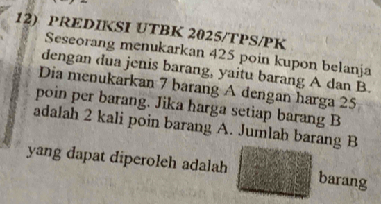 PREDIKSI UTBK 2025/TPS/PK 
Seseorang menukarkan 425 poin kupon belanja 
dengan dua jenis barang, yaitu barang A dan B. 
Dia menukarkan 7 barang A dengan harga 25
poin per barang. Jika harga setiap barang B 
adalah 2 kali poin barang A. Jumlah barang B 
yang dapat diperoleh adalah barang