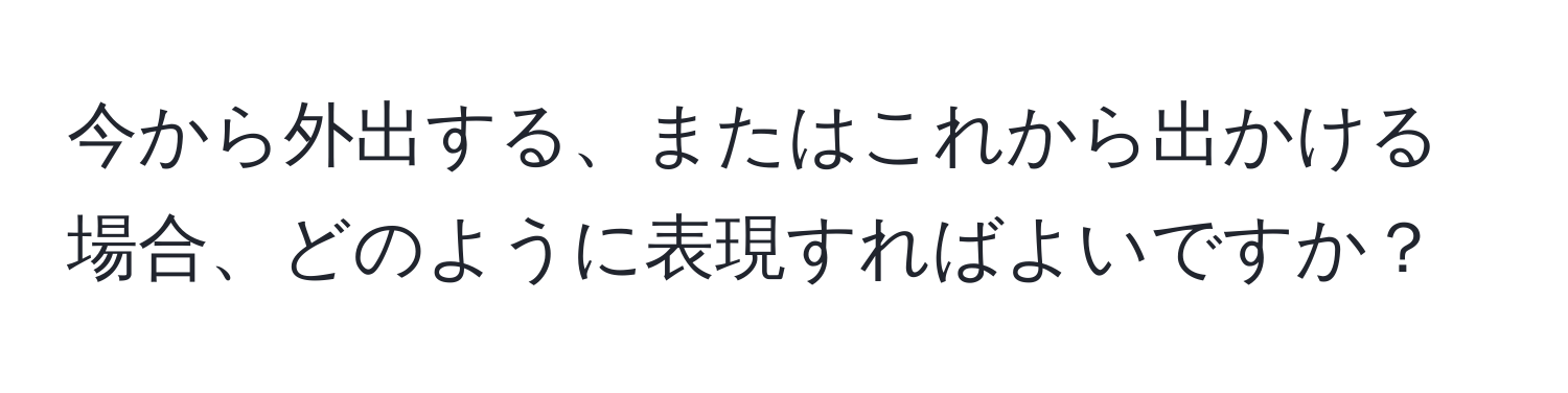 今から外出する、またはこれから出かける場合、どのように表現すればよいですか？