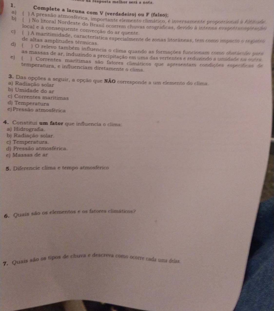 lo dá resposta melhor será a nota,
1. Complete a lacuna com V (verdadeiro) ou F (falso);
a) ( ) A pressão atmosférica, importante elemento climático, é inversamente proponcional a Ate n de
b) ( ) No litoral Nordeste do Brasil ocorrem chuvas orograficas, devido a intensa evapol ratopiran o
local e à consequente convecção do ar quente.
C) ( ) A maritimidade, característica especialmente de zonas litorâneas, tem como ipacto o 194)e 10
de altas amplitudes térmicas.
d) ( ) O relevo também influencia o clima quando as formações funcionam como oustácno peta
as massas de ar, induzindo a precipitação em uma das vertentes e reduzindo a umidado tm tta
e)  ) Correntes marítimas são fatores climáticos que apresentam condições específicas de
temperatura, e influenciam diretamente o clima.
3. Das opções a seguir, a opção que NÃO corresponde a um elemento do clima.
a) Radiação solar
b) Umidade do ar
c) Correntes marítimas
d) Temperatura
e) Pressão atmosférica
4. Constitui um fator que influencia o clima:
a) Hidrografia.
b) Radiação solar.
c) Temperatura.
d) Pressão atmosférica.
e) Massas de ar
5. Diferencie clima e tempo atmosférico
6. Quais são os elementos e os fatores climáticos?
7. Quais são os tipos de chuva e descreva como ocorre cada uma delas