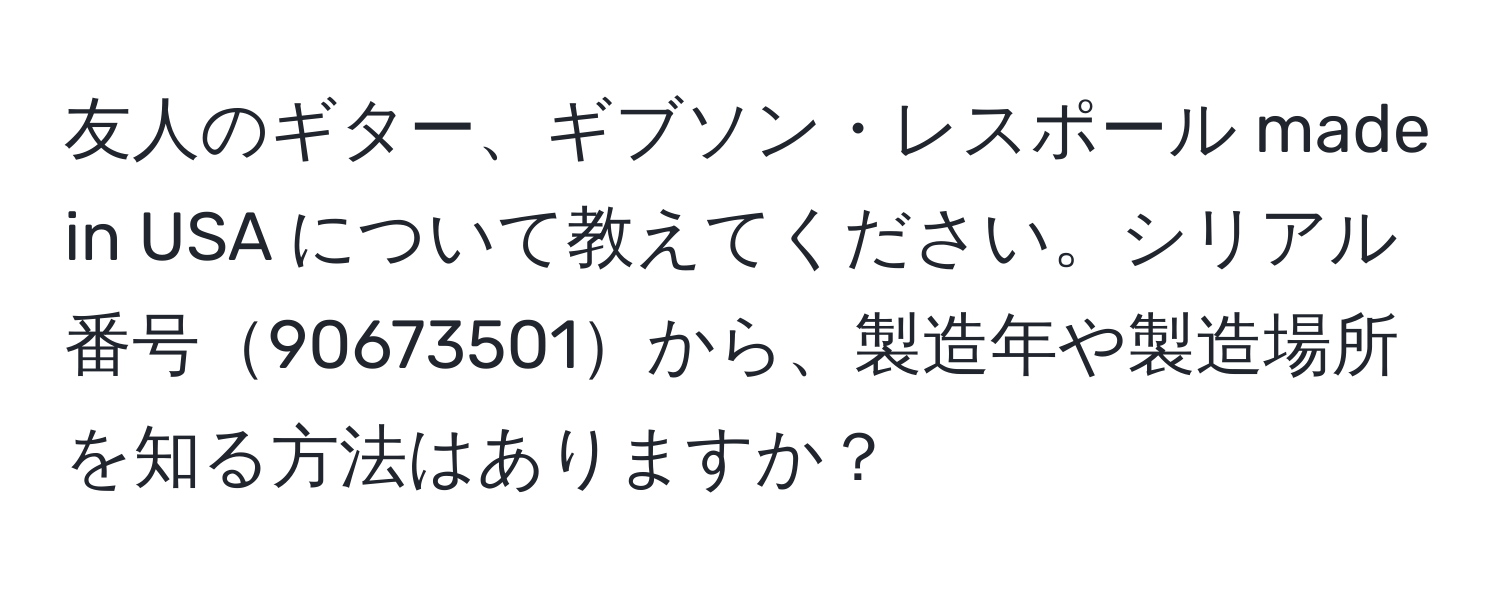 友人のギター、ギブソン・レスポール made in USA について教えてください。シリアル番号90673501から、製造年や製造場所を知る方法はありますか？