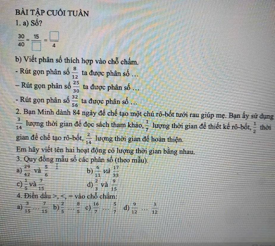 bẢI TậP CUỚI TUÂN 
1. a) Số?
 30/40 = 15/□  = □ /4 
b) Viết phân số thích hợp vào chỗ chấm. 
- Rút gọn phân số  8/12  ta được phân số .. 
- Rút gọn phân số  25/30  ta được phân số . 
- Rút gọn phân số  32/56  ta được phân số .. 
2. Bạn Minh dành 84 ngày đề chế tạo một chú rô-bốt tưới rau giúp mẹ. Bạn ấy sử dụng
 3/14  lượng thời gian đề đọc sách tham khảo,  1/7  lượng thời gian để thiết kế rô-bốt,  1/2  thời 
gian để chế tạo rô-bốt,  2/14  lượng thời gian để hoàn thiện. 
Em hãy viết tên hai hoạt động có lượng thời gian bằng nhau. 
3. Quy đồng mẫu số các phân số (theo mẫu). 
a)  29/42  và  5/6  1 b)  6/11  và  17/33 
c)  1/5  và  7/15   2/3  và  9/15 
d) 
4. Điền đấu >, S. overline TT vào chỗ chấm: 
a)  3/15 ... 7/15  b)  2/5  75 _  8/5  c)  16/7   5/7  d)  9/12 ... 3/12 