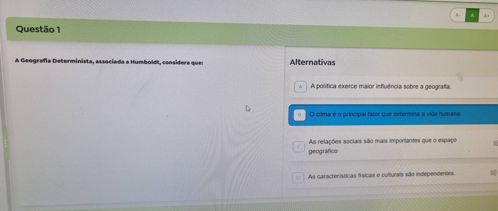 A A A+
Questão 1
A Geografia Determinista, associada a Humboldt, considera que: Alternativas
A A política exerce maior influência sobre a geografia.
в O clima é o principal fator que determina a vida humana.
As relações sociais são mais importantes que o espaço
a
geográfico
D As características físicas e culturais são independentes.