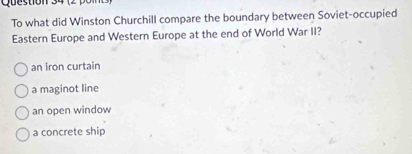 To what did Winston Churchill compare the boundary between Soviet-occupied
Eastern Europe and Western Europe at the end of World War II?
an iron curtain
a maginot line
an open window
a concrete ship