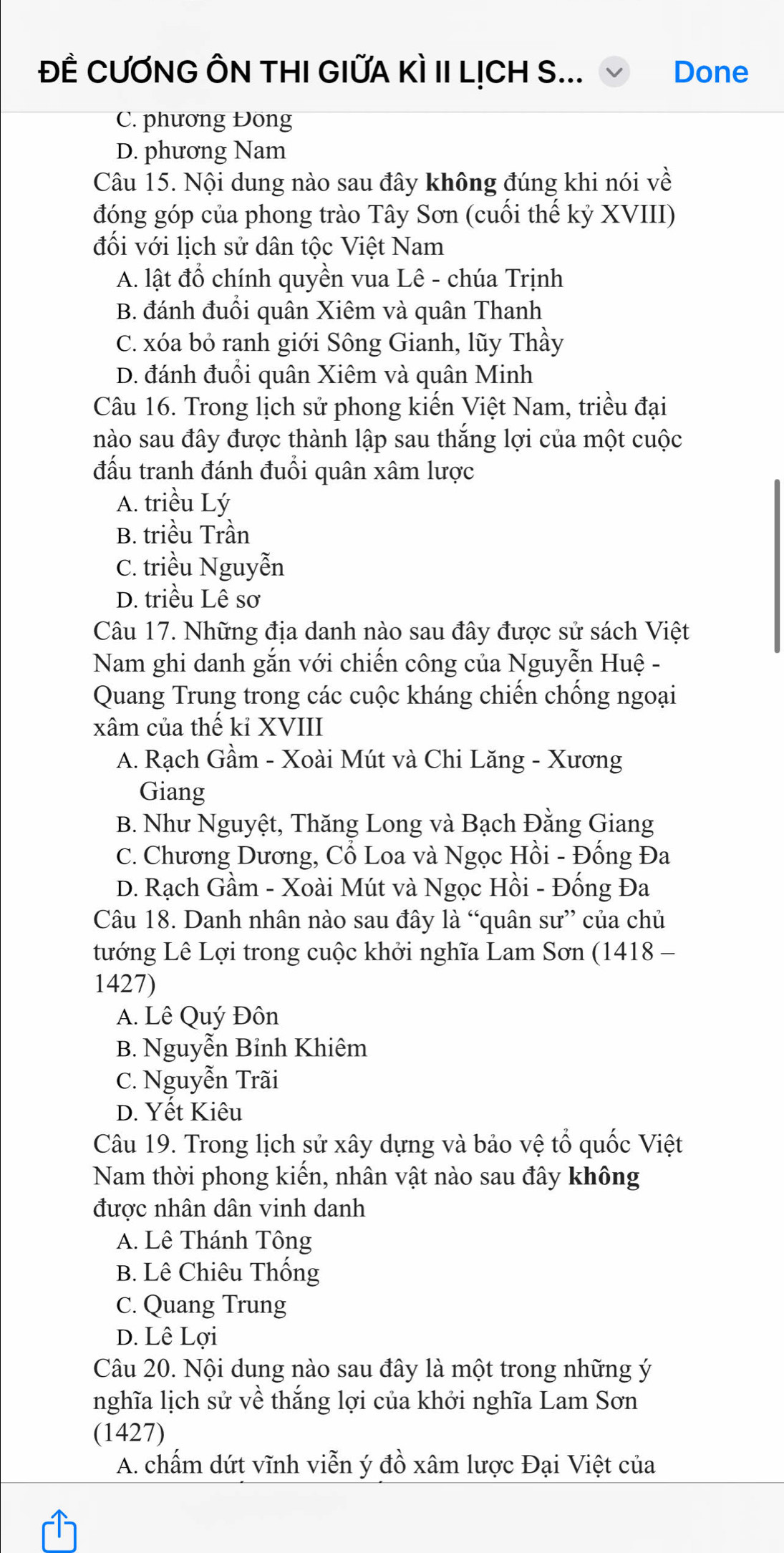 ĐÊ CƯƠNG ÔN THI GIỨA KÌ II LỊCH S... Done
C. phương Đong
D. phương Nam
Câu 15. Nội dung nào sau đây không đúng khi nói về
đóng góp của phong trào Tây Sơn (cuối thế kỷ XVIII)
đối với lịch sử dân tộc Việt Nam
A. lật đồ chính quyền vua Lê - chúa Trịnh
B. đánh đuổi quân Xiêm và quân Thanh
C. xóa bỏ ranh giới Sông Gianh, lũy Thầy
D. đánh đuổi quân Xiêm và quân Minh
Câu 16. Trong lịch sử phong kiến Việt Nam, triều đại
nào sau đây được thành lập sau thắng lợi của một cuộc
đấu tranh đánh đuổi quân xâm lược
A. triều Lý
B. triều Trần
C. triều Nguyễn
D. triều Lê sơ
Câu 17. Những địa danh nào sau đây được sử sách Việt
Nam ghi danh găn với chiến công của Nguyễn Huệ -
Quang Trung trong các cuộc kháng chiến chồng ngoại
xâm của thế kỉ XVIII
A. Rạch Gầm - Xoài Mút và Chi Lăng - Xương
Giang
B. Như Nguyệt, Thăng Long và Bạch Đằng Giang
C. Chương Dương, Cổ Loa và Ngọc Hồi - Đống Đa
D. Rạch Gầm - Xoài Mút và Ngọc Hồi - Đống Đa
Câu 18. Danh nhân nào sau đây là “quân sư” của chủ
tướng Lê Lợi trong cuộc khởi nghĩa Lam Sơn (1418 -
1427)
A. Lê Quý Đôn
B. Nguyễn Bỉnh Khiêm
C. Nguyễn Trãi
D. Yết Kiêu
Câu 19. Trong lịch sử xây dựng và bảo vệ tổ quốc Việt
Nam thời phong kiến, nhân vật nào sau đây không
được nhân dân vinh danh
A. Lê Thánh Tông
B. Lê Chiêu Thống
C. Quang Trung
D. Lê Lợi
Câu 20. Nội dung nào sau đây là một trong những ý
nghĩa lịch sử về thắng lợi của khởi nghĩa Lam Sơn
(1427)
A. chấm dứt vĩnh viễn ý đồ xâm lược Đại Việt của