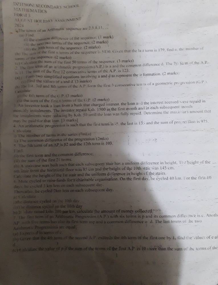 DZITSONE SECONDARY SCHOOL
MATHEMATICS FORM 3
AUGUST HOLIDAY ASSIGNMENT
2024
The terms of an Arithmetic sequence are 2.5.8.11, ...
is)F ind:
() the common difference of the sequence; (1 mark)
(i) the next two terms of the sequence; (2 marks)
n the 30th term of the sequence. (2 marks)
tbo The sion of the first n terms of the sequence is 5430. Given that the la t term is 179, find n the number of
terms of the sequence. (2 marks)
(c) C alculate the sum of the first 50 terms of the sequence. (3 marks)
2. The first term of an arithmetic progression (A.P.) is a and the common difference d. The 7th term of the A.P.
11 The sum of the first 12 consecutive terms of the A.P. is 123.
(#)  Fonn two simplified equations involving a and d to represent the ir formation. (2 marks)
) ind the values of a and d. (3 marks)
r) the 1st. 3rd and 8th terms of the A.P. form the first 3 consecutive terrs of a geometric progression (G,P 
Calculate
e 6 term of the G.P. (3 marks)
(  the sum of the first.6 terms of the G.P. (2 marks) .
3. An investor took a loan from a bank that charged interest, the loan and the interest accrued were repaid in
monly instalments. The investor repaid Ksh. 1500 in the first month and in each subsequent month
the instalments were reducing by Ksh. 50 until the loan was fully repaid. Determine the maxinury amount that
may be paid for that loan. [3 marks]
4. An arithmetic progression is such that the first term is -5, the last is 13: and the sum of pro; ression is 975.
Calculate
) The ntimber of terms in the series (7mks)
) The common difference of the progression (2mks)
5. The 5th term of an AP is 82 and the 12th term is 103.
Find.
(1) the first term and the common difference;
(ii) the sum of the first 21 terms.
(b) A stairease was built such that each subsequent stair has a uniform difference in height. The height of the
oth stair from the horizontal floor was 85 cm and the height of the 10th stair was 145 cm.
Calenlate the height of the 1st stair and the uniform difference in height of the stairs.
6. ute cycled to raise funds for a charitable organisation. On the first day, he cycled 40 km. For the first-10
days, he eycled 3 km less on each subsequent day.
Thereafter, he eycled 2km less on each subsequent day.
a) Calculate
)the distimce cyeled on the 10th day 
() T he distance eycled on the 16th day 
J  Jute raised kshs 200 per km. calculate the amount of money collected
7. The fine term of an Arithmetic Progression (A.P.) with six terms is p and its common difference is c. Anothe
Ap with five terms has also its first term asp and a common difference o"d. The last terms of the two
Arthmetic Propressions are equal
(a) Express d in terms of c.
(h) Orver that the 4th ter of the second A:P. exceeds the 4th term of the first one by 1, find the values of e ar
d.
1
re) Calculate the value of p if the sum of the terms of the first A.P. is 10 more than the sum of the terms of the
1