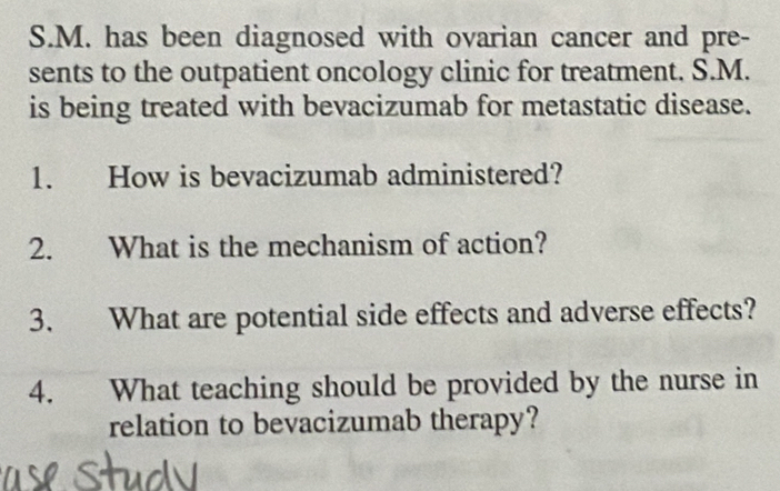 has been diagnosed with ovarian cancer and pre- 
sents to the outpatient oncology clinic for treatment. S.M. 
is being treated with bevacizumab for metastatic disease. 
1. How is bevacizumab administered? 
2. What is the mechanism of action? 
3. What are potential side effects and adverse effects? 
4. What teaching should be provided by the nurse in 
relation to bevacizumab therapy?