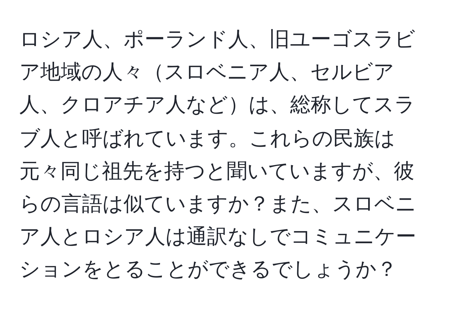ロシア人、ポーランド人、旧ユーゴスラビア地域の人々スロベニア人、セルビア人、クロアチア人などは、総称してスラブ人と呼ばれています。これらの民族は元々同じ祖先を持つと聞いていますが、彼らの言語は似ていますか？また、スロベニア人とロシア人は通訳なしでコミュニケーションをとることができるでしょうか？
