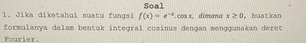 Soal 
1. Jika diketahui suatu fungsi f(x)=e^(-x).cos x , dimana x≥ 0 ， buatkan 
formulanya dalam bentuk integral cosinus dengan menggunakan deret 
Fourier.