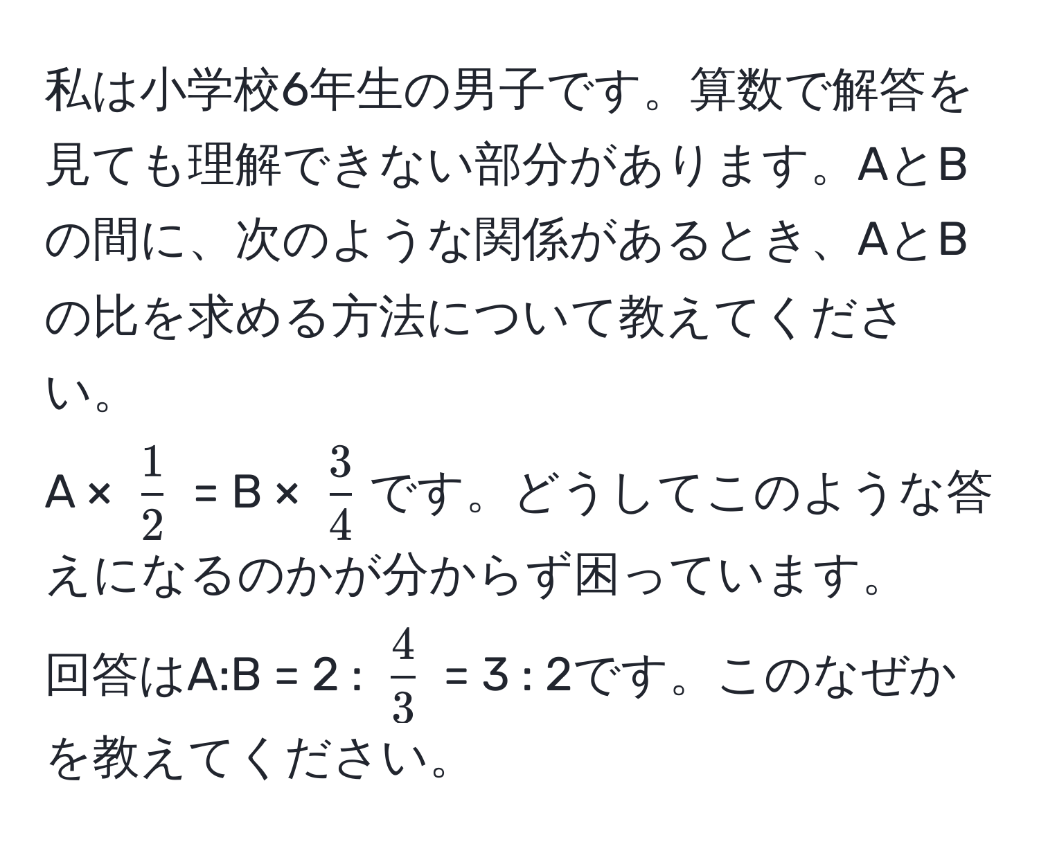 私は小学校6年生の男子です。算数で解答を見ても理解できない部分があります。AとBの間に、次のような関係があるとき、AとBの比を求める方法について教えてください。  
A × ( 1/2 ) = B × ( 3/4 )です。どうしてこのような答えになるのかが分からず困っています。  
回答はA:B = 2 : ( 4/3 ) = 3 : 2です。このなぜかを教えてください。