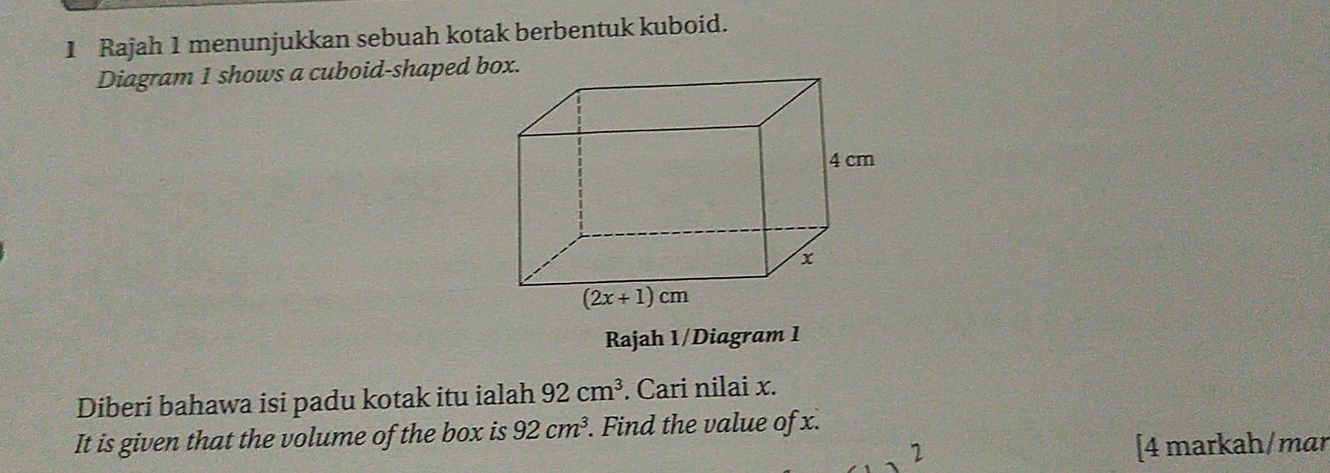 Rajah 1 menunjukkan sebuah kotak berbentuk kuboid.
Diagram 1 shows a cuboid-shaped box.
Rajah 1/Diagram 1
Diberi bahawa isi padu kotak itu ialah 92cm^3. Cari nilai x.
It is given that the volume of the box is 92cm^3. Find the value of x.
1 [4 markah/mar