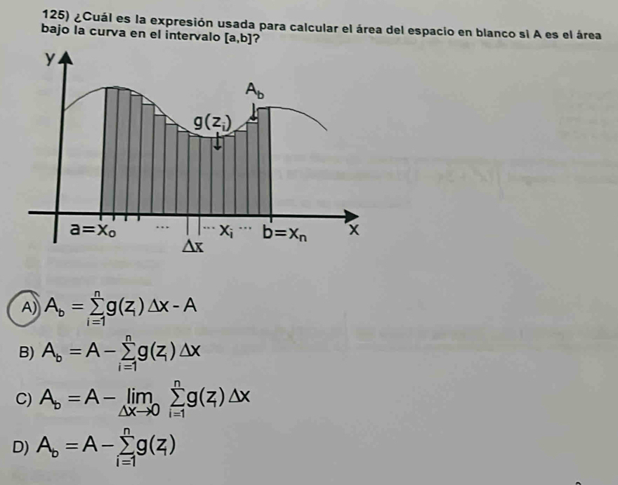 ¿Cuál es la expresión usada para calcular el área del espacio en blanco si A es el área
bajo la curva en el intervalo [a,b] ?
A) A_b=sumlimits _(i=1)^ng(z_i)△ x-A
B) A_b=A-sumlimits _(i=1)^ng(z_i)△ x
C) A_b=A-limlimits _△ xto 0sumlimits _(i=1)^ng(z)△ x
D) A_b=A-sumlimits _(i=1)^ng(z)