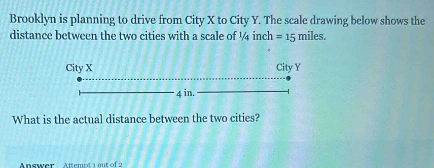 Brooklyn is planning to drive from City X to City Y. The scale drawing below shows the 
distance between the two cities with a scale of ½4 inch =15miles. 
What is the actual distance between the two cities? 
Answer Attempt 1 out of 2